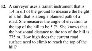 12. A surveyor uses a transit instrument that is
1.4 m off of the ground to measure the height
of a hill that is along a planned path of a
road. She measures the angle of elevation to
the top of the hill to be 5.7°. She knows that
the horizontal distance to the top of the hill is
775 m. How high does the current road
surface need to climb to reach the top of the
hill?