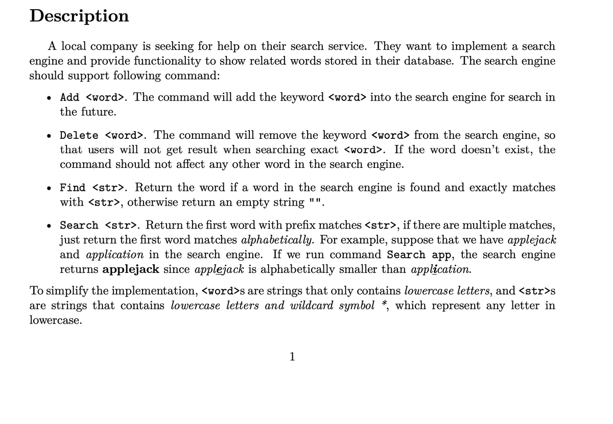 Description
A local company is seeking for help on their search service. They want to implement a search
engine and provide functionality to show related words stored in their database. The search engine
should support following command:
Add <word>. The command will add the keyword <word> into the search engine for search in
the future.
• Delete <word>. The command will remove the keyword <word> from the search engine, so
that users will not get result when searching exact <word>. If the word doesn't exist, the
command should not affect any other word
the search engine.
• Find <str>. Return the word if a word in the search engine is found and exactly matches
with <str>, otherwise return an empty string "".
• Search <str>. Return the first word with prefix matches <str>, if there are multiple matches,
just return the first word matches alphabetically. For example, suppose that we have applejack
and application in the search engine. If we run command Search app, the search engine
returns applejack since applejack is alphabetically smaller than application.
To simplify the implementation, <word>s are strings that only contains lowercase letters, and <str>s
are strings that contains lowercase letters and wildcard symbol *, which represent any letter in
lowercase.
