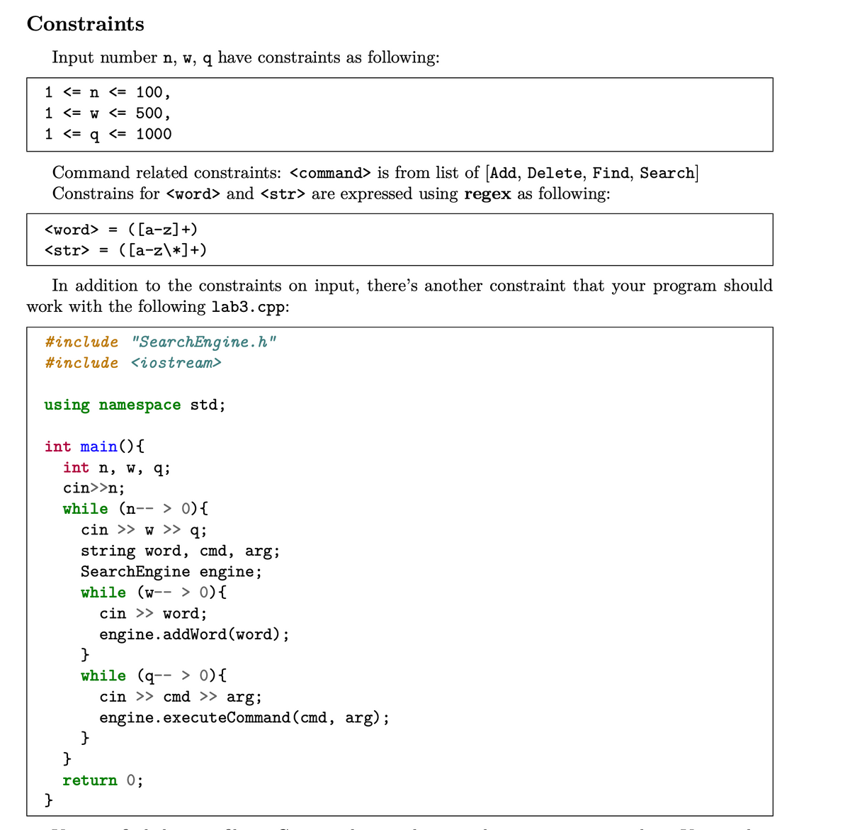 Constraints
Input number n, w, q have constraints as following:
1 <= n <= 100,
1 <= w <= 500,
1 <= q <= 1000
Command related constraints: <command> is from list of [Add, Delete, Find, Search|
Constrains for <word> and <str> are expressed using regex as following:
( [a-z]+)
( [a-z\*]+)
<word> =
<str> =
In addition to the constraints on input, there's another constraint that your program should
work with the following lab3.cpp:
#include "SearchEngine.h"
#include <iostream>
using namespace std;
int main(){
int n, w, q;
cin>>n;
while (n-- > 0){
cin >> w >> q;
string word, cmd, arg;
SearchEngine engine;
while (w-- > 0){
cin >> word;
engine.addWord(word);
}
while (q-- > 0){
cin >> cmd >> arg;
engine.executeCommand (cmd, arg);
}
}
return 0;
}
