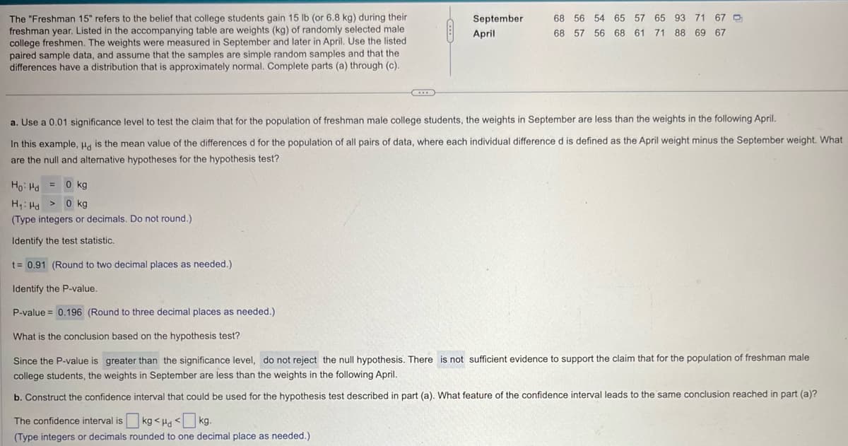 The "Freshman 15" refers to the belief that college students gain 15 lb (or 6.8 kg) during their
freshman year. Listed in the accompanying table are weights (kg) of randomly selected male
college freshmen. The weights were measured in September and later in April. Use the listed
paired sample data, and assume that the samples are simple random samples and that the
differences have a distribution that is approximately normal. Complete parts (a) through (c).
September
68 56 54 65 57 65 93 71 67
April
68 57 56 68 61 71 88 69 67
a. Use a 0.01 significance level to test the claim that for the population of freshman male college students, the weights in September are less than the weights in the following April.
In this example, Hd is the mean value of the differences d for the population of all pairs of data, where each individual difference d is defined as the April weight minus the September weight. What
are the null and alternative hypotheses for the hypothesis test?
Ho Hd 0 kg
H₁ Hd > 0 kg
(Type integers or decimals. Do not round.)
Identify the test statistic.
t= 0.91 (Round to two decimal places as needed.)
Identify the P-value.
P-value = 0.196 (Round to three decimal places as needed.)
What is the conclusion based on the hypothesis test?
Since the P-value is greater than the significance level, do not reject the null hypothesis. There is not sufficient evidence to support the claim that for the population of freshman male
college students, the weights in September are less than the weights in the following April.
b. Construct the confidence interval that could be used for the hypothesis test described in part (a). What feature of the confidence interval leads to the same conclusion reached in part (a)?
The confidence interval is kg <Hd <kg.
(Type integers or decimals rounded to one decimal place as needed.)