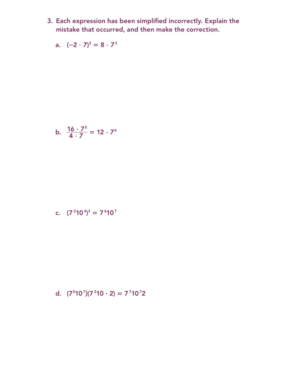 3. Each expression has been simplified incorrectly. Explain the
mistake that occurred, and then make the correction.
a. (-2 · 7)3 = 8 ·73
16 · 75
b.
= 12 · 74
4.7
c. (72104)3 = 76107
d. (75107)(7210 · 2) = 7’1072
