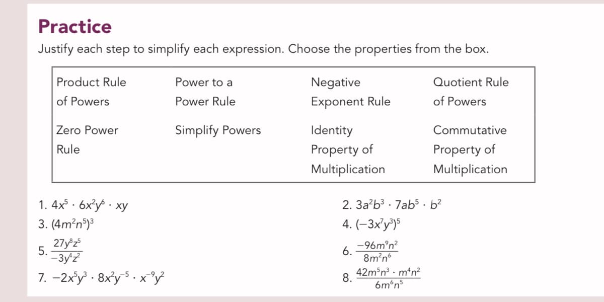 Practice
Justify each step to simplify each expression. Choose the properties from the box.
Product Rule
Power to a
Negative
Quotient Rule
of Powers
Power Rule
Exponent Rule
of Powers
Zero Power
Simplify Powers
Identity
Commutative
Property of
Multiplication
Rule
Property of
Multiplication
1. 4x · 6x³y · xy
2. 3a?b³ · 7ab5· b²
3. (4m?n)³
4. (-3x'y³)$
27y z
5.
--3y'z
-96m°n?
6.
8m?n
7. -2x'y · 8xy5 . x°y
42m³n³ · m*n²
6m°n5
8.
