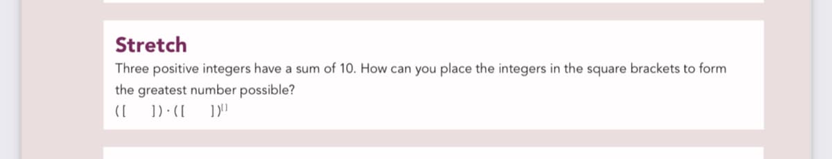 Stretch
Three positive integers have a sum of 10. How can you place the integers in the square brackets to form
the greatest number possible?
