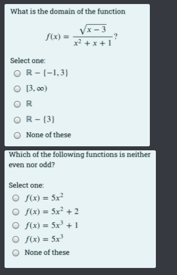 What is the domain of the function
Vx - 3
:?
x² +x + 1
f(x) =
Select one:
OR-{-1,3}
O [3, 0)
O R
OR- {3}
None of these
Which of the following functions is neither
even nor odd?
Select one:
O f(x) = 5x²
O f(x) = 5x² +2
O f(x) = 5x³ + 1
O f(x) = 5x³
%3D
None of these
