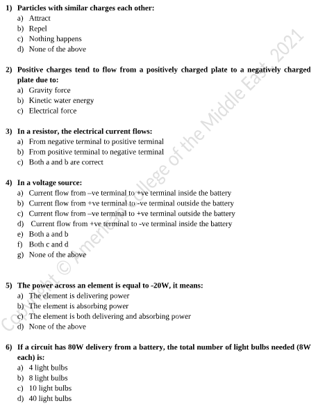1) Particles with similar charges each other:
a) Attract
b) Repel
c) Nothing happens
d) None of the above
2) Positive charges tend to flow from a positively charged plate to a
plate due to:
a) Gravity force
b) Kinetic water energy
c) Electrical force
vely charged
3) In a resistor, the electrical current flows:
a) From negative terminal to positive terminal
b) From positive teminal to negatíve terminal
c) Both a and b are correct
4) In a voltage source:
a) Current flow from -ve terminal
b) Current flow from +ve terminal to -ve terminal outside the battery
c) Current flow from -ve
d) Current flow from +ve
e) Both a and b
f) Both c and d
g) None of the
terminal inside the battery
| to +ve terminal outside the battery
to -ve terminal inside the battery
5) The pow
a) The element is delivering power
The element is absorbing power
The element is both delivering and absorbing power
d) None of the above
across an element is equal to -20W, it means:
Co
6) If a circuit has 80w delivery from a battery, the total number of light bulbs needed (8W
each) is:
a) 4 light bulbs
b) 8 light bulbs
c) 10 light bulbs
d) 40 light bulbs
tomert lege of the Middle E 2021
