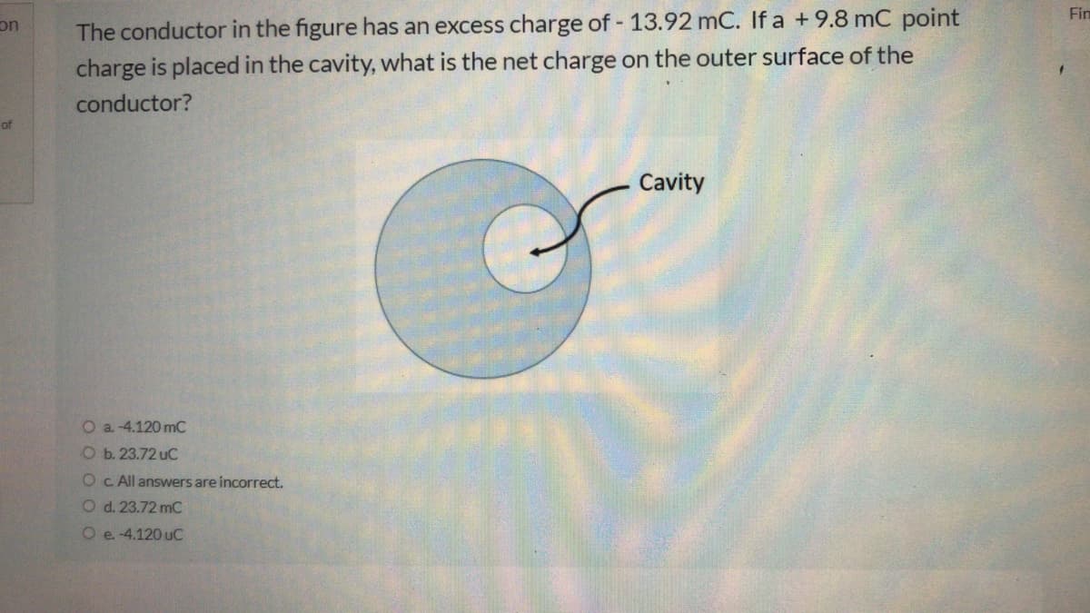 The conductor in the figure has an excess charge of 13.92 mC. If a +9.8 mC point
charge is placed in the cavity, what is the net charge on the outer surface of the
Fin
on
conductor?
Cavity
O a. -4.120 mC
O b. 23.72 uC
Oc. All answers are incorrect.
O d. 23.72 mC
O e -4.120 uC
