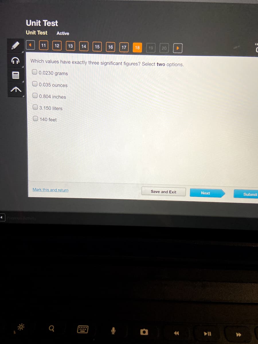 Unit Test
Unit Test
Active
11
12
13
14
15
16
17
18
19
20
Which values have exactly three significant figures? Select two options.
0.0230 grams
0.035 ounces
0.804 inches
3.150 liters
O 140 feet
Mark this and return
Save and Exit
Next
Submit
E 国长
