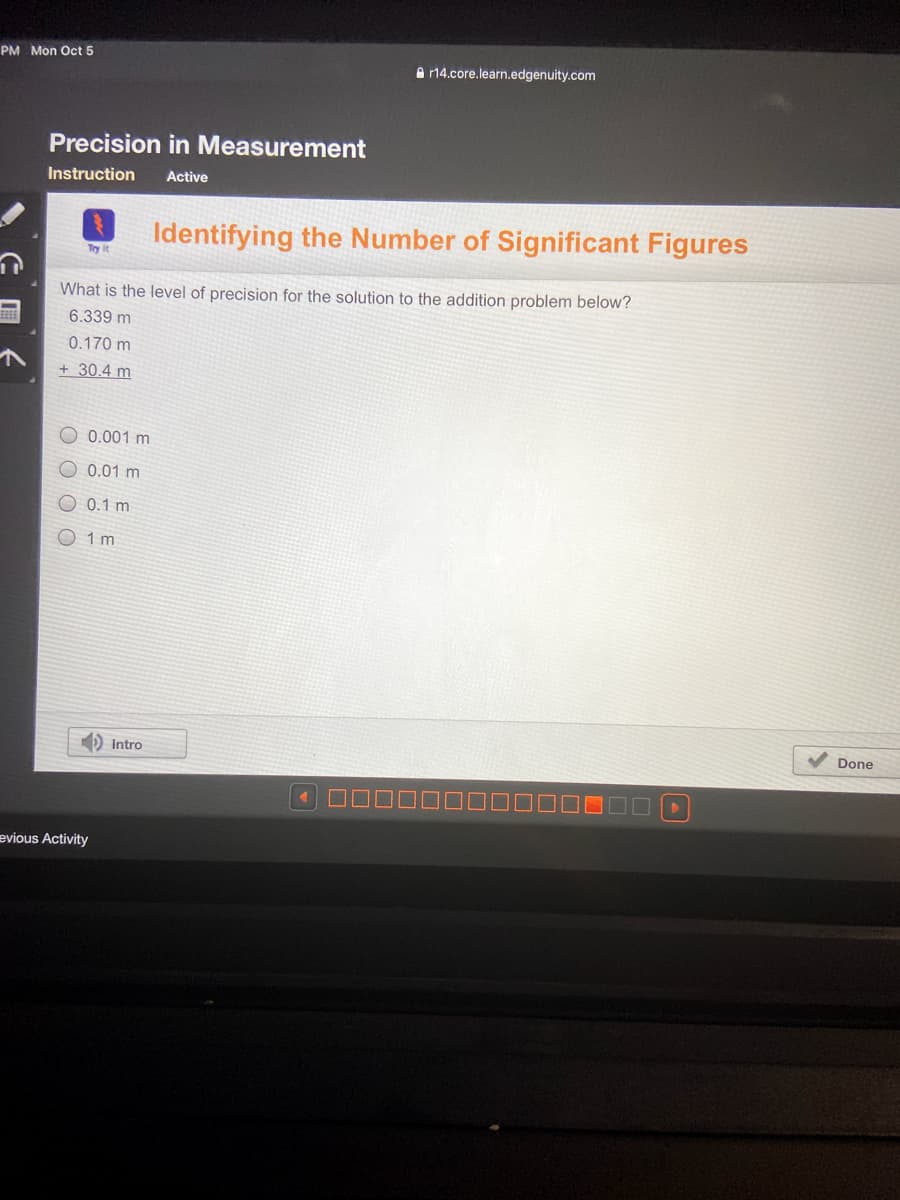 PM Mon Oct 5
A r14.core.learn.edgenuity.com
Precision in Measurement
Instruction
Active
Identifying the Number of Significant Figures
Try it
What is the level of precision for the solution to the addition problem below?
6.339 m
0.170 m
+ 30.4 m
O 0.001 m
0.01 m
O 0.1 m
O 1 m
D Intro
Done
evious Activity
