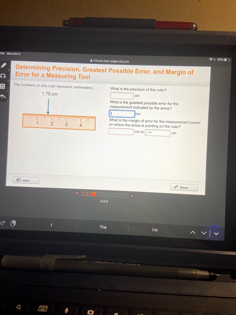 PM Mon Oct 5
L 35%
A r14.core.learn.edgenuity.com
Determining Precision, Greatest Possible Error, and Margin of
Error for a Measuring Tool
The numbers on this ruler represent centimeters.
What is the precision of this ruler?
1.70 cm
cm
What is the greatest possible error for the
measurement indicated by the arrow?
cm
What is the margin of error for
measurement based
1
2
on where the arrow is pointing on the ruler?
cm to 1.75
cm
Đ Intro
V Done
3 of 9
The
I'm
