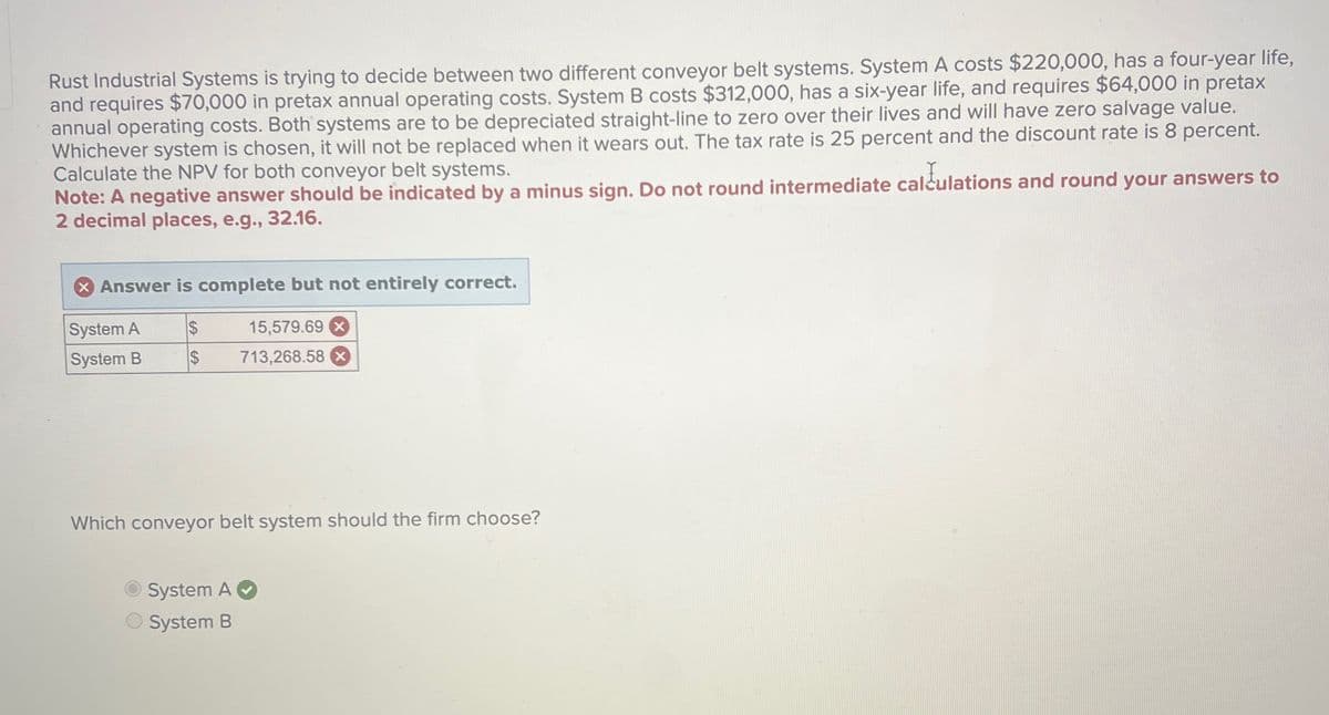 Rust Industrial Systems is trying to decide between two different conveyor belt systems. System A costs $220,000, has a four-year life,
and requires $70,000 in pretax annual operating costs. System B costs $312,000, has a six-year life, and requires $64,000 in pretax
annual operating costs. Both systems are to be depreciated straight-line to zero over their lives and will have zero salvage value.
Whichever system is chosen, it will not be replaced when it wears out. The tax rate is 25 percent and the discount rate is 8 percent.
Calculate the NPV for both conveyor belt systems.
Note: A negative answer should be indicated by a minus sign. Do not round intermediate calculations and round your answers to
2 decimal places, e.g., 32.16.
> Answer is complete but not entirely correct.
System A
$
15,579.69 x
System B
$
713,268.58 x
Which conveyor belt system should the firm choose?
System A✔
System B