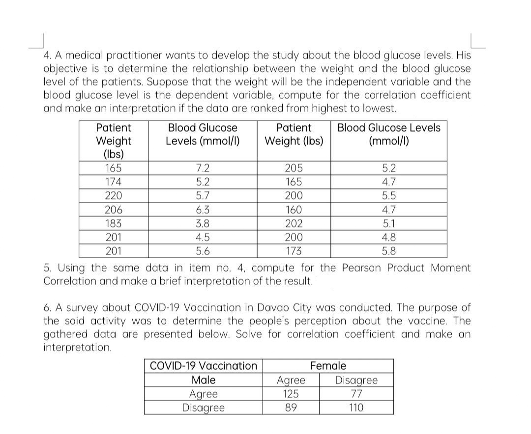 4. A medical practitioner wants to develop the study about the blood glucose levels. His
objective is to determine the relationship between the weight and the blood glucose
level of the patients. Suppose that the weight will be the independent variable and the
blood glucose level is the dependent variable, compute for the correlation coefficient
and make an interpretation if the data are ranked from highest to lowest.
Patient
Weight
(lbs)
165
174
220
206
183
201
201
Blood Glucose
Levels (mmol/l)
7.2
5.2
5.7
6.3
3.8
4.5
5.6
Patient
Weight (lbs)
COVID-19 Vaccination
205
165
200
Male
Agree
Disagree
160
202
200
173
5. Using the same data in item no. 4, compute for the Pearson Product Moment
Correlation and make a brief interpretation of the result.
Blood Glucose Levels
(mmol/l)
6. A survey about COVID-19 Vaccination in Davao City was conducted. The purpose of
the said activity was to determine the people's perception about the vaccine. The
gathered data are presented below. Solve for correlation coefficient and make an
interpretation.
Agree
125
89
5.2
4.7
5.5
4.7
5.1
4.8
5.8
Female
Disagree
77
110