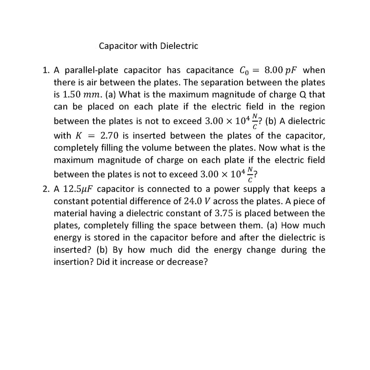 Capacitor with Dielectric
1. A parallel-plate capacitor has capacitance Co = 8.00 pF when
there is air between the plates. The separation between the plates
is 1.50 mm. (a) What is the maximum magnitude of charge Q that
can be placed on each plate if the electric field in the region.
between the plates is not to exceed 3.00 × 104 ? (b) A dielectric
with K 2.70 is inserted between the plates of the capacitor,
completely filling the volume between the plates. Now what is the
maximum magnitude of charge on each plate if the electric field.
between the plates is not to exceed 3.00 × 104?
с
2. A 12.5µF capacitor is connected to a power supply that keeps a
constant potential difference of 24.0 V across the plates. A piece of
material having a dielectric constant of 3.75 is placed between the
plates, completely filling the space between them. (a) How much
energy is stored in the capacitor before and after the dielectric is
inserted? (b) By how much did the energy change during the
insertion? Did it increase or decrease?