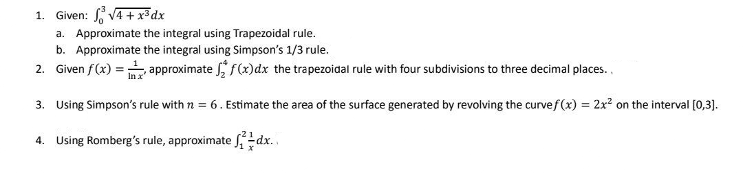 1. Given: ³√4 + x³ dx
a. Approximate the integral using Trapezoidal rule.
b. Approximate the integral using Simpson's 1/3 rule.
2. Given f (x) = approximate ff(x) dx the trapezoidal rule with four subdivisions to three decimal places..
In x'
3. Using Simpson's rule with n = 6. Estimate the area of the surface generated by revolving the curve f(x) = 2x² on the interval [0,3].
4. Using Romberg's rule, approximate ſdx.