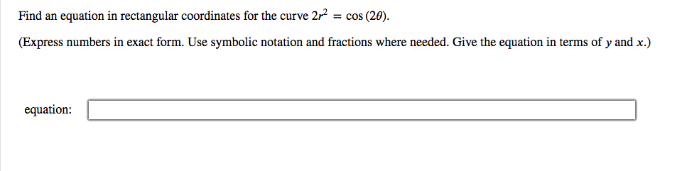 Find an equation in rectangular coordinates for the curve 2r
= cos (20).
(Express numbers in exact form. Use symbolic notation and fractions where needed. Give the equation in terms of y and x.)
equation:
