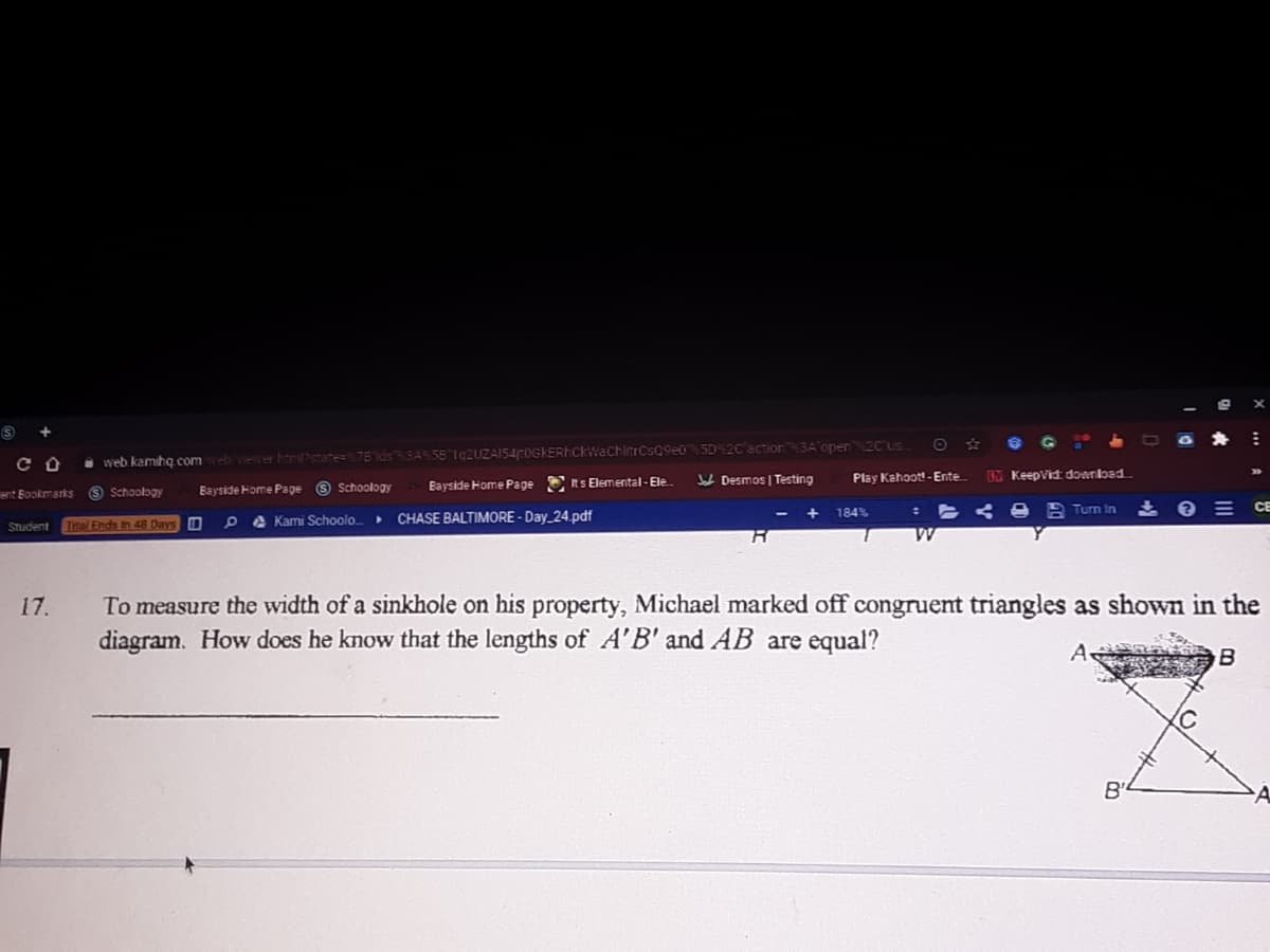 a web kamihog.comebveer harPstate= 7B'ds 3A5B 192UZA154r0GKERhCKWaCHIitrCsQ9e0 5D% 2C action 3A'open 2Cus.
V Desmos | Testing
Play Kahoot! - Ente
RM KeepVid download
Bayside Home Pape 9 Schoology
Bayside Home Page Rs Elemental-Ele
ent Bookmarks
9 Schoology
184%
A Turn In
E CE
A Kami Schoolo_
CHASE BALTIMORE - Day_24.pdf
Student
Trtal Ends In 48 Days O
To measure the width of a sinkhole on his property, Michael marked off congruent triangles as shown in the
diagram. How does he know that the lengths of A'B' and AB are equal?
17.
B
B'
A.
