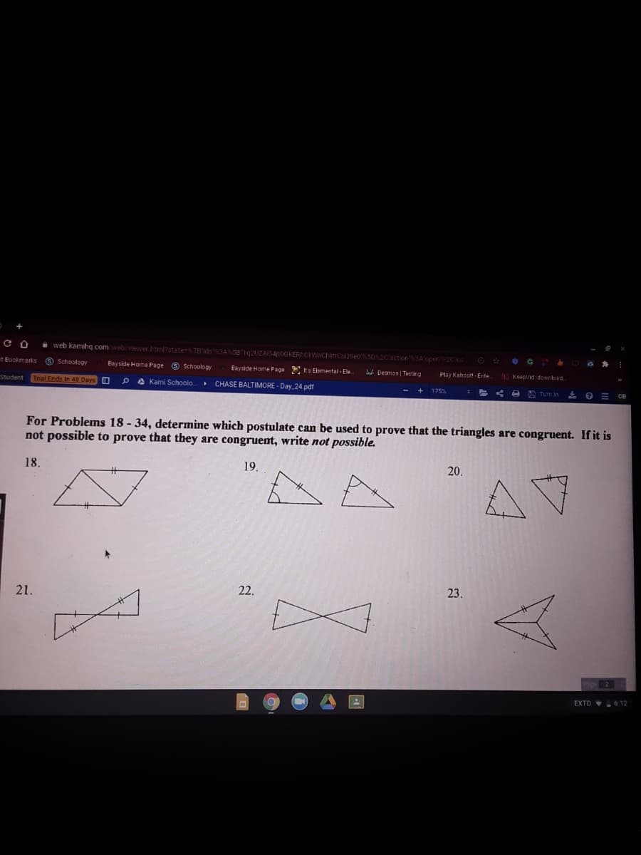 • web kamihq com web viewer htmlstate=7B'ids3A58 1g2UZAIS4cOGKERCkWachitrCs09e0 502C'action SA'open2Cs
t Bookmarks
O Schoology
Bayside Home Page 9 Schoology
Bayside Home Page E Its Elemental - Ele
Jad Desmos | Testing
Trial Ends in 48 Days O
Play Kahoot - Ente.
KeepVid download.
Student
P e Kami Schoolo CHASE BALTIMORE - Day 24.pdf
A Turn in
For Problems 18 - 34, determine which postulate can be used to prove that the triangles are congruent. If it is
not possible to prove that they are congruent, write not possible.
18.
19.
20.
Aマ
21.
22.
23.
EXTD 6:12
