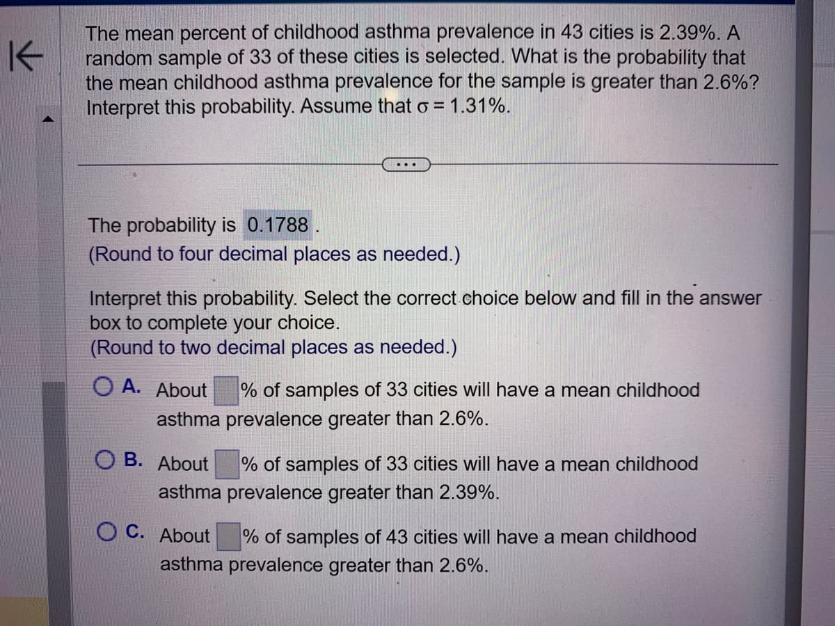 K
The mean percent of childhood asthma prevalence in 43 cities is 2.39%. A
random sample of 33 of these cities is selected. What is the probability that
the mean childhood asthma prevalence for the sample is greater than 2.6%?
Interpret this probability. Assume that o = 1.31%.
...
The probability is 0.1788.
(Round to four decimal places as needed.)
Interpret this probability. Select the correct choice below and fill in the answer
box to complete your choice.
(Round to two decimal places as needed.)
O A. About
% of samples of 33 cities will have a mean childhood
asthma prevalence greater than 2.6%.
B. About
% of samples of 33 cities will have a mean childhood
asthma prevalence greater than 2.39%.
C. About
% of samples of 43 cities will have a mean childhood
asthma prevalence greater than 2.6%.