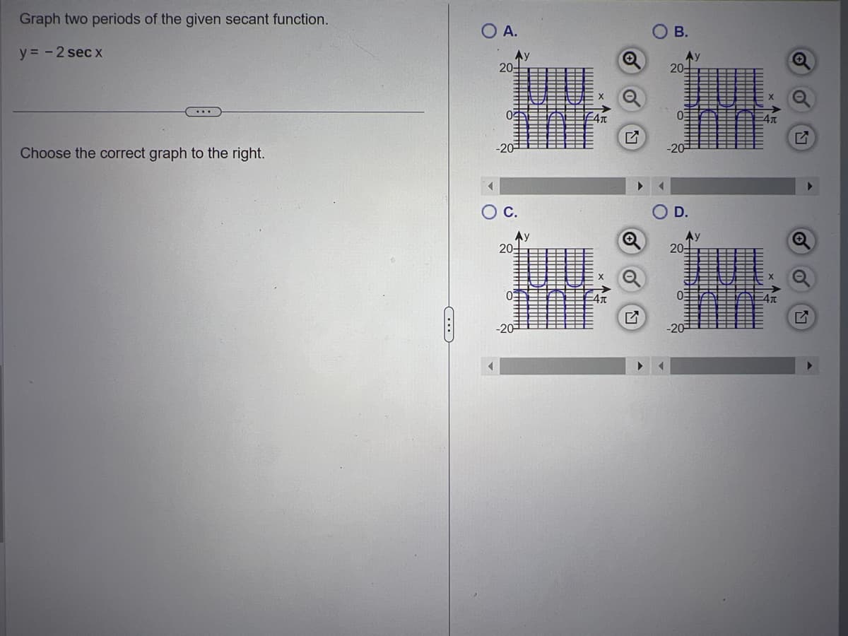 Graph two periods of the given secant function.
y = -2 secx
...
Choose the correct graph to the right.
C
O A.
Ay
20-
0
-20-
O C.
20
0
Ау
!!!!!!!!
Kimmmmmm
JUN
o
B.
20-
H
03
-20-
20-
0:
Hitt