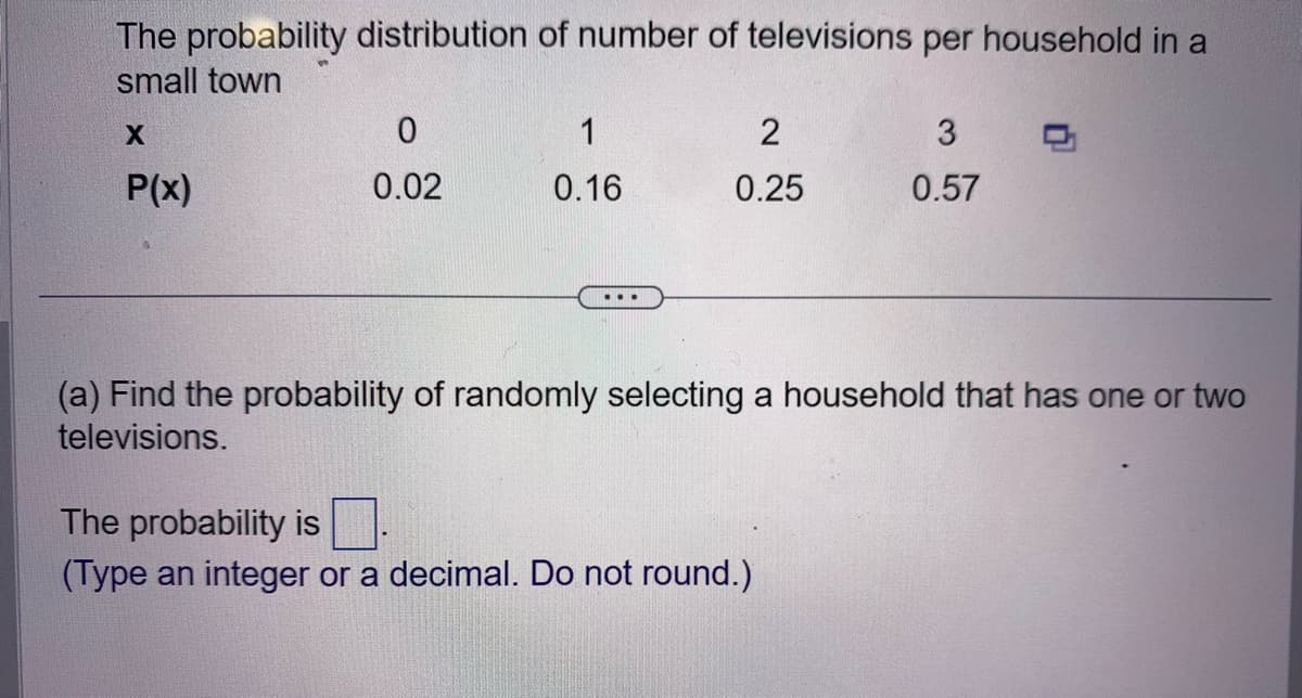 The probability distribution of number of televisions per household in a
small town
X
P(x)
0
0.02
1
0.16
...
2
0.25
3
0.57
(a) Find the probability of randomly selecting a household that has one or two
televisions.
The probability is
(Type an integer or a decimal. Do not round.)