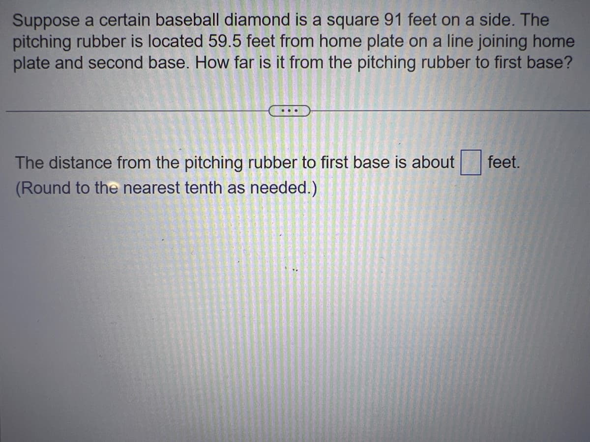 Suppose a certain baseball diamond is a square 91 feet on a side. The
pitching rubber is located 59.5 feet from home plate on a line joining home
plate and second base. How far is it from the pitching rubber to first base?
The distance from the pitching rubber to first base is about
(Round to the nearest tenth as needed.)
feet.