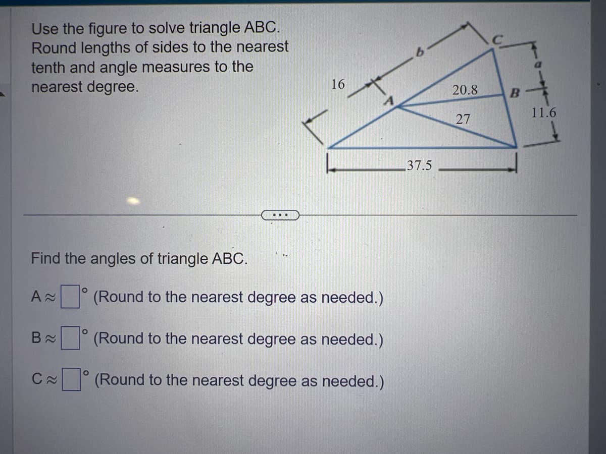 Use the figure to solve triangle ABC.
Round lengths of sides to the nearest
tenth and angle measures to the
nearest degree.
Find the angles of triangle ABC.
A≈
B≈
C≈
O
O
...
16
(Round to the nearest degree as needed.)
(Round to the nearest degree as needed.)
(Round to the nearest degree as needed.)
37.5
20.8
27
B
11.6