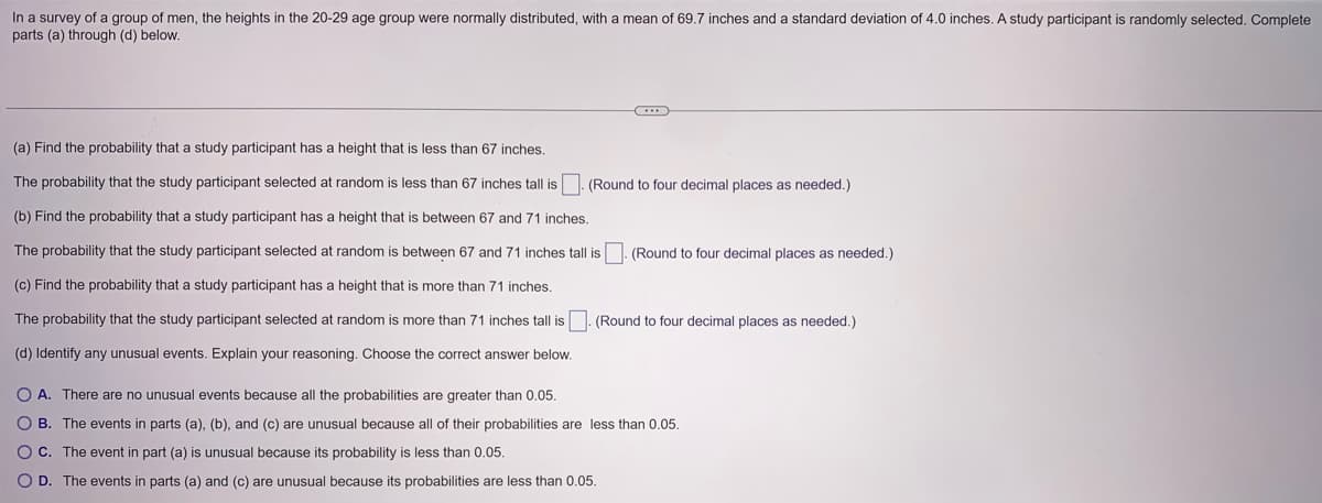 In a survey of a group of men, the heights in the 20-29 age group were normally distributed, with a mean of 69.7 inches and a standard deviation of 4.0 inches. A study participant is randomly selected. Complete
parts (a) through (d) below.
C
(a) Find the probability that a study participant has a height that is less than 67 inches.
The probability that the study participant selected at random is less than 67 inches tall is
(b) Find the probability that a study participant has a height that is between 67 and 71 inches.
The probability that the study participant selected at random is between 67 and 71 inches tall is. (Round to four decimal places as needed.)
(c) Find the probability that a study participant has a height that is more than 71 inches.
(Round to four decimal places as needed.)
The probability that the study participant selected at random is more than 71 inches tall is. (Round to four decimal places as needed.)
(d) Identify any unusual events. Explain your reasoning. Choose the correct answer below.
O A. There are no unusual events because all the probabilities are greater than 0.05.
OB. The events in parts (a), (b), and (c) are unusual because all of their probabilities are less than 0.05.
O C. The event in part (a) is unusual because its probability is less than 0.05.
O D. The events in parts (a) and (c) are unusual because its probabilities are less than 0.05.