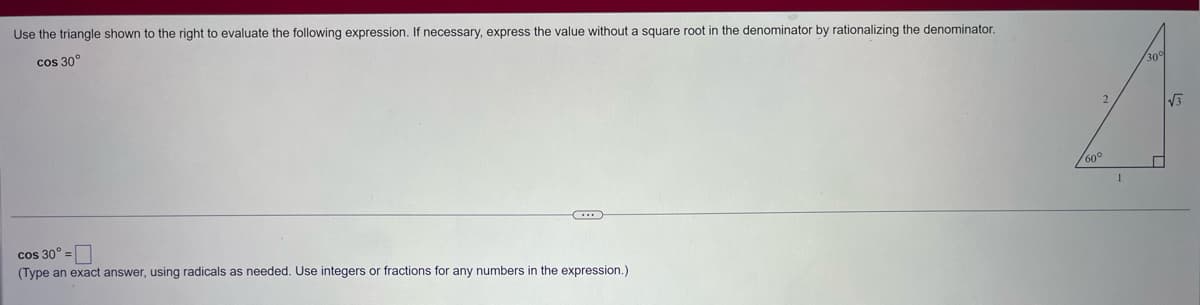 Use the triangle shown to the right to evaluate the following expression. If necessary, express the value without a square root in the denominator by rationalizing the denominator.
cos 30°
cos 30º =
(Type an exact answer, using radicals as needed. Use integers or fractions for any numbers
the expression.)
2
60°
√3
←