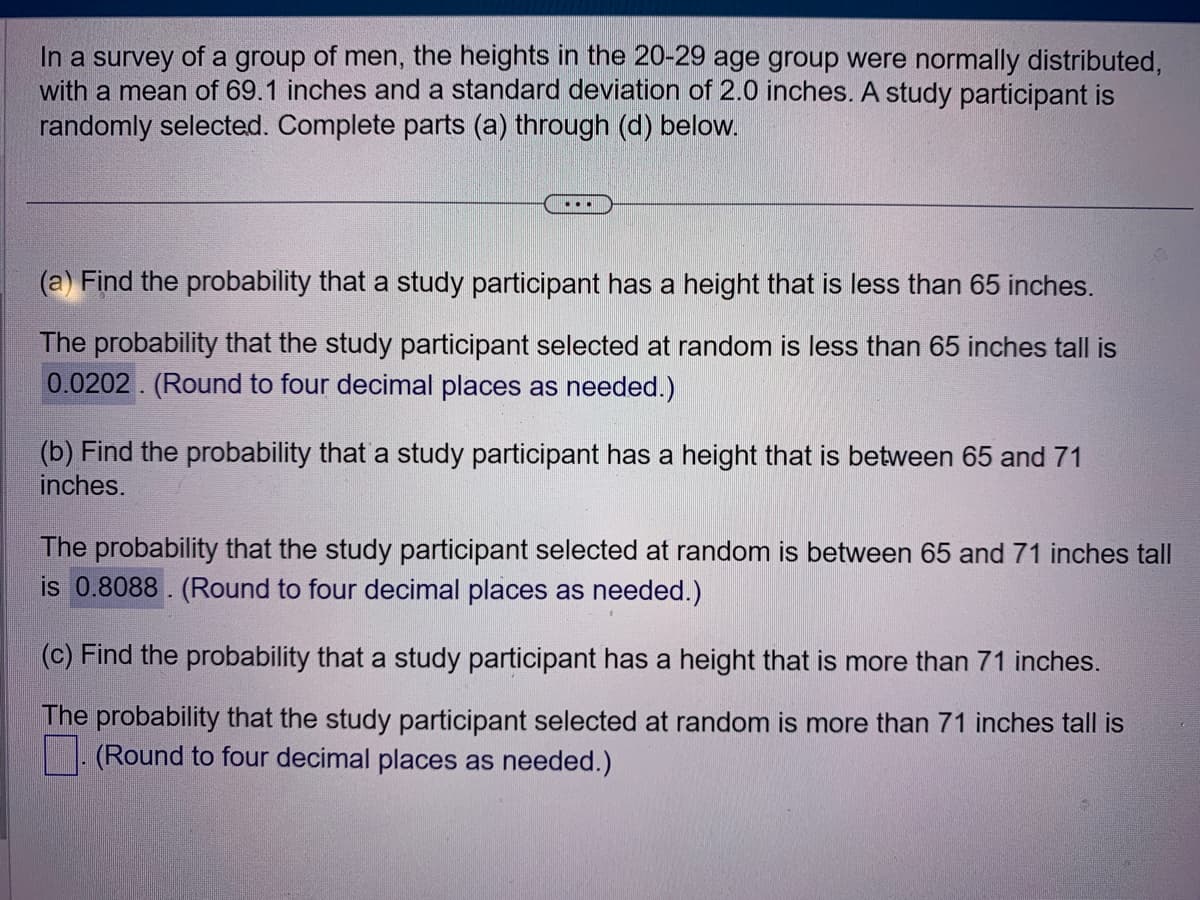 In a survey of a group of men, the heights in the 20-29 age group were normally distributed,
with a mean of 69.1 inches and a standard deviation of 2.0 inches. A study participant is
randomly selected. Complete parts (a) through (d) below.
...
(a) Find the probability that a study participant has a height that is less than 65 inches.
The probability that the study participant selected at random is less than 65 inches tall is
0.0202. (Round to four decimal places as needed.)
(b) Find the probability that a study participant has a height that is between 65 and 71
inches.
The probability that the study participant selected at random is between 65 and 71 inches tall
is 0.8088. (Round to four decimal places as needed.)
(c) Find the probability that a study participant has a height that is more than 71 inches.
The probability that the study participant selected at random is more than 71 inches tall is
(Round to four decimal places as needed.)
.