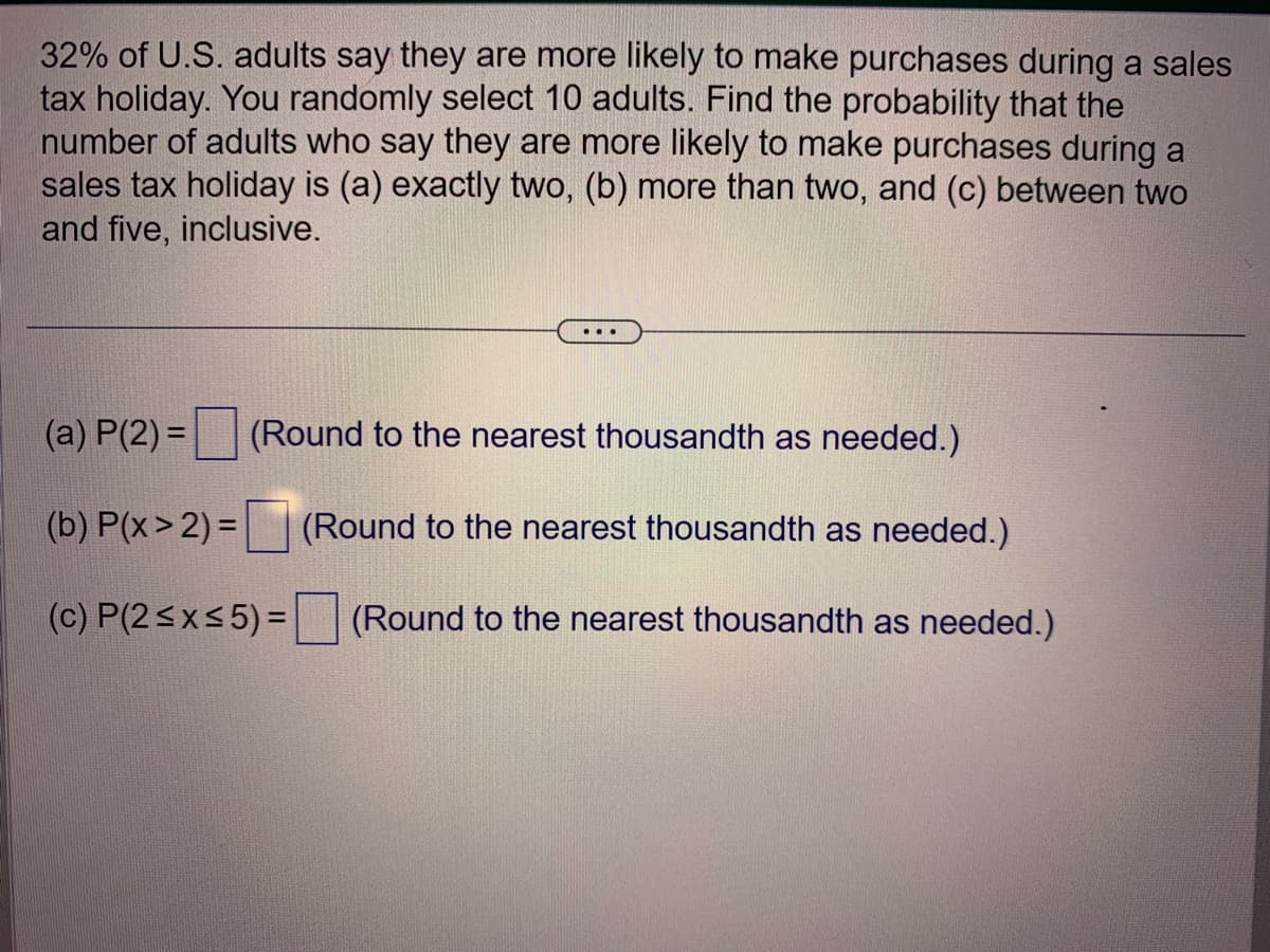 32% of U.S. adults say they are more likely to make purchases during a sales
tax holiday. You randomly select 10 adults. Find the probability that the
number of adults who say they are more likely to make purchases during a
sales tax holiday is (a) exactly two, (b) more than two, and (c) between two
and five, inclusive.
...
(a) P(2) = (Round to the nearest thousandth as needed.)
(b) P(x > 2) =
(Round to the nearest thousandth as needed.)
(c) P(2≤x≤5) =
(Round to the nearest thousandth as needed.)