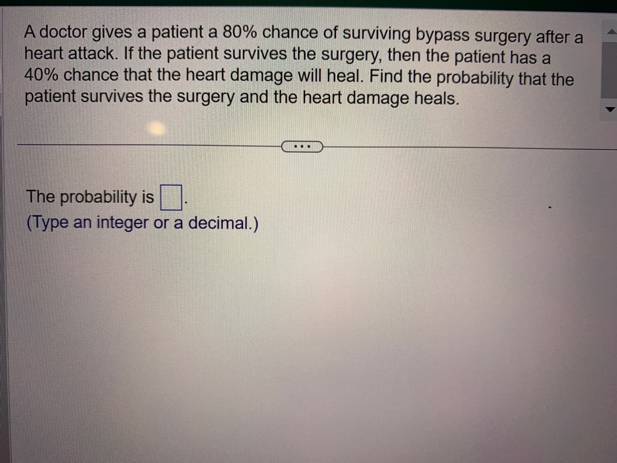 A doctor gives a patient a 80% chance of surviving bypass surgery after a
heart attack. If the patient survives the surgery, then the patient has a
40% chance that the heart damage will heal. Find the probability that the
patient survives the surgery and the heart damage heals.
The probability is
(Type an integer or a decimal.)