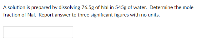 A solution is prepared by dissolving 76.5g of Nal in 545g of water. Determine the mole
fraction of Nal. Report answer to three significant figures with no units.
