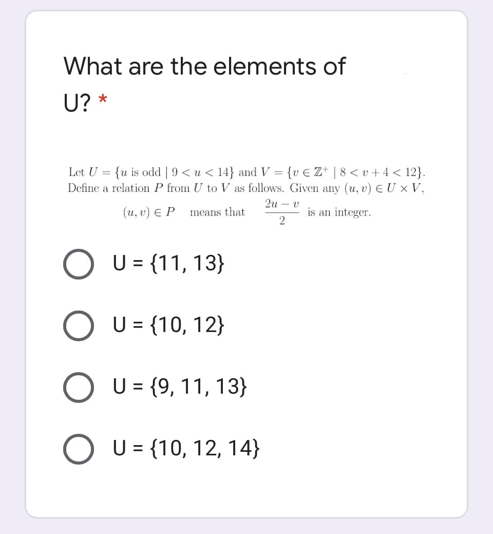 What are the elements of
U? *
Let U = {u is odd | 9 < u < 14} and V = {v € Z* | 8 < v + 4 < 12}.
Define a relation P from U to V as follows. Given any (u, v) E U × V,
2и — v
(u, υ) EP
means that
is an integer.
U = {11, 13}
U = {10, 12}
U = {9, 11, 13}
%3D
O U = {10, 12, 14}
