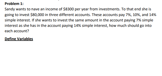 Problem 1:
Sandy wants to have an income of $8300 per year from investments. To that end she is
going to invest $80,000 in three different accounts. These accounts pay 7%, 10%, and 14%
simple interest. If she wants to invest the same amount in the account paying 7% simple
interest as she has in the account paying 14% simple interest, how much should go into
each account?
Define Variables