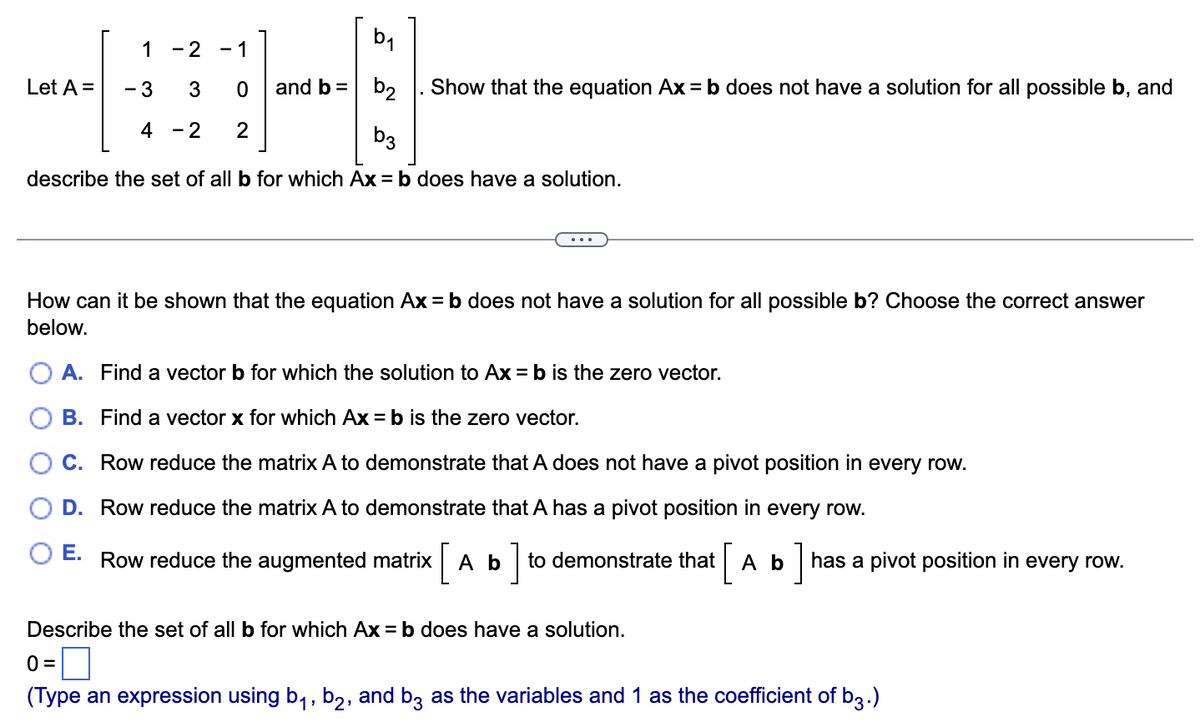 2₁
1 - 2 - 1
IB-
3 0 and b = b2
4 - 2 2
b3
describe the set of all b for which Ax=b does have a solution.
Let A =
- 3
Show that the equation Ax = b does not have a solution for all possible b, and
How can it be shown that the equation Ax=b does not have a solution for all possible b? Choose the correct answer
below.
A. Find a vector b for which the solution to Ax = b is the zero vector.
B. Find a vector x for which Ax = b is the zero vector.
C. Row reduce the matrix A to demonstrate that A does not have a pivot position in every row.
D. Row reduce the matrix A to demonstrate that A has a pivot position in every row.
E. Row reduce the augmented matrix [ Ab] to demonstrate that [ A b has a pivot position in every row.
Describe the set of all b for which Ax=b does have a solution.
0 =
(Type an expression using b₁,b2, and b3 as the variables and 1 as the coefficient of b3.)