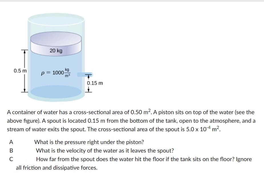 0.5 m
20 kg
A
B
C
kg
p= 1000-
T
0.15 m
A container of water has a cross-sectional area of 0.50 m². A piston sits on top of the water (see the
above figure). A spout is located 0.15 m from the bottom of the tank, open to the atmosphere, and a
stream of water exits the spout. The cross-sectional area of the spout is 5.0 x 10-4 m².
What is the pressure right under the piston?
What is the velocity of the water as it leaves the spout?
How far from the spout does the water hit the floor if the tank sits on the floor? Ignore
all friction and dissipative forces.