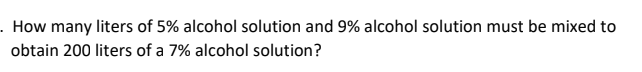 ### Mixture Problem: Alcohol Solutions

**Question**: How many liters of 5% alcohol solution and 9% alcohol solution must be mixed to obtain 200 liters of a 7% alcohol solution?

This problem requires determining the quantities of two different alcohol solutions that need to be mixed together to create a new solution with a specific concentration. Here, we aim to mix a 5% alcohol solution with a 9% alcohol solution to get 200 liters of a 7% alcohol solution.

### Steps to Solve the Problem

1. **Set up the Variables**:
   - Let \( x \) be the amount (in liters) of the 5% alcohol solution.
   - Let \( y \) be the amount (in liters) of the 9% alcohol solution.

2. **Total Volume Equation**:
   - The sum of the volumes of the two solutions should be equal to the total desired volume of 200 liters.
     \[
     x + y = 200
     \]

3. **Alcohol Content Equation**:
   - The sum of the pure alcohol from both solutions should equal the pure alcohol in the final mixture.
   - For the 5% solution: \( 0.05x \)
   - For the 9% solution: \( 0.09y \)
   We need the mixture to be 200 liters of 7% alcohol:
   \[
   0.05x + 0.09y = 0.07 \times 200
   \]

4. **Solve the System of Equations**:
   \[
   \begin{cases}
   x + y = 200 \\
   0.05x + 0.09y = 14
   \end{cases}
   \]

5. **Substitute and Solve**:
   - From the first equation: \( y = 200 - x \)
   - Substitute \( y \) in the second equation:
     \[
     0.05x + 0.09(200 - x) = 14
     \]

6. **Simplify and Solve for \( x \)**:
   \[
   0.05x + 18 - 0.09x = 14
   \]
   \[
   -0.04x + 18 = 14
   \]
   \[
   -0.04x = -