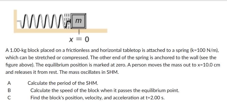 m
X = 0
A 1.00-kg block placed on a frictionless and horizontal tabletop is attached to a spring (k-100 N/m),
which can be stretched or compressed. The other end of the spring is anchored to the wall (see the
figure above). The equilibrium position is marked at zero. A person moves the mass out to x=10.0 cm
and releases it from rest. The mass oscillates in SHM.
ABC
Calculate the period of the SHM.
Calculate the speed of the block when it passes the equilibrium point.
Find the block's position, velocity, and acceleration at t=2.00 s.