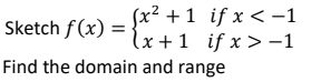 ### Piecewise Function Analysis

**Problem Statement:**

Sketch the function \( f(x) \) and provide the domain and range. The function is defined piecewise as follows:

\[ f(x) = \begin{cases} 
x^2 + 1 & \text{if } x < -1 \\
x + 1 & \text{if } x \geq -1 
\end{cases} \]

**Instructions for Graphing:**

1. **For \( x < -1 \):**
   - The function is \( f(x) = x^2 + 1 \).
   - This is a parabola that opens upwards with its vertex shifted 1 unit up from the origin.
  
2. **For \( x \geq -1 \):**
   - The function is \( f(x) = x + 1 \).
   - This is a linear function with a slope of 1 and y-intercept of 1.

3. **Boundary at \( x = -1 \):**
   - Evaluate the function at the boundary point \( x = -1 \).
   - For \( x = -1 \), the quadratic segment is \( f(-1) = (-1)^2 + 1 = 2 \).
   - Also, for \( x = -1 \), the linear segment is \( f(-1) = -1 + 1 = 0 \).

**Graphical Explanation:**

- Plot the parabola \( f(x) = x^2 + 1 \) for \( x < -1 \). Ensure it does not include the point at \( x = -1 \). The point on this curve just to the left of \( x = -1 \) is approaching \( y = 2 \).
- Plot the line \( f(x) = x + 1 \) for \( x \geq -1 \). Include the point at \( x = -1 \). This means plotting the line starting from \( (-1, 0) \), inclusive, and moving rightward.
- The graph will be a combination of these two segments, with a discontinuity at \( x = -1 \).

**Domain and Range:**

- **Domain:** The domain of \( f(x) \) includes all real numbers because there are no restrictions provided in the piecewise function definition. Therefore, the domain is \( (-\infty, \infty)