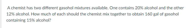 A chemist has two different gasohol mixtures available. One contains 20% alcohol and the other
12% alcohol. How much of each should the chemist mix together to obtain 160 gal of gasohol
containing 15% alcohol?