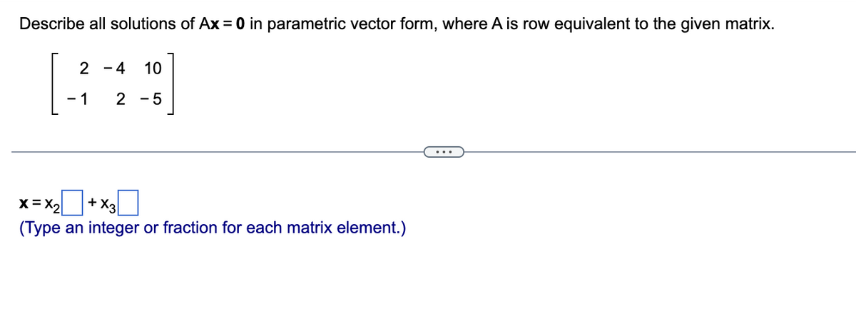 ### Parametric Vector Form Solutions of \( Ax = 0 \)

**Problem Statement:**
Describe all solutions of \( Ax = 0 \) in parametric vector form, where \( A \) is row equivalent to the given matrix:

\[ 
\begin{bmatrix}
2 & -4 & 10 \\
-1 & 2 & -5
\end{bmatrix}
\]

**Solution Representation:**
The equation \( Ax = 0 \) represents a homogeneous system of linear equations. The solutions to this system can be expressed in parametric vector form. Here, the solution \( \mathbf{x} \) can be written as:

\[ 
\mathbf{x} = x_2 \begin{bmatrix}
\boxed{} \\
\boxed{} \\
\boxed{}
\end{bmatrix}
+ x_3 \begin{bmatrix}
\boxed{} \\
\boxed{} \\
\boxed{}
\end{bmatrix}
\]

(Typing an integer or fraction for each matrix element.)

**Instructions for Completing the Parametric Form:**
1. Determine the parametric vector form by row reducing the given matrix \( A \) to its echelon form.
2. Identify the free variables (columns without leading ones) and the pivot variables (columns with leading ones).
3. Express the pivot variables in terms of the free variables.
4. Use these expressions to fill in the boxed elements with the appropriate integer or fractional values.

In this context, explaining the matrix or diagram is crucial for understanding the row reduction steps and how they lead to the parametric vector form solution.