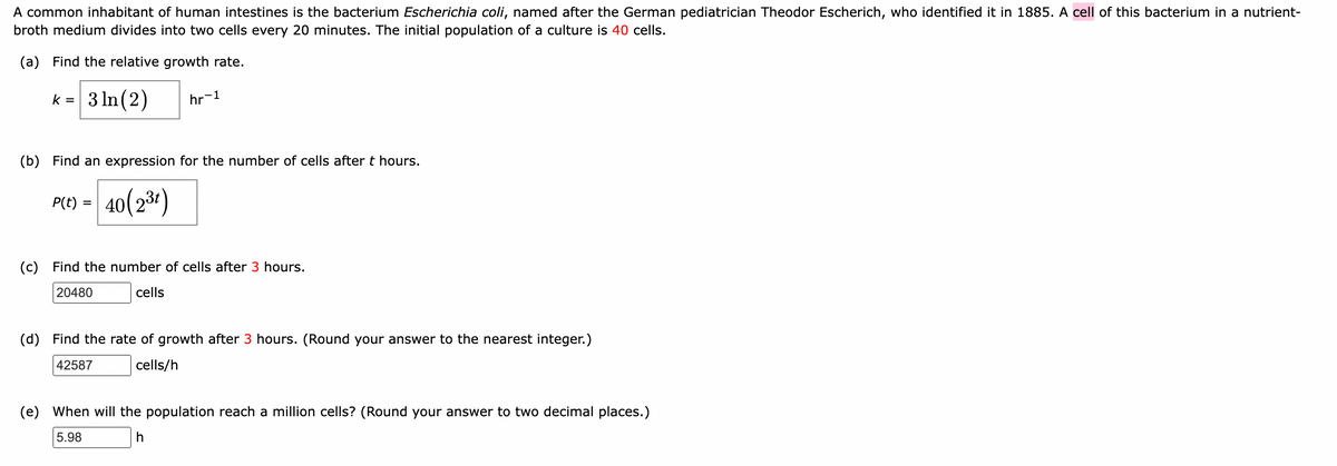 A common inhabitant of human intestines is the bacterium Escherichia coli, named after the German pediatrician Theodor Escherich, who identified it in 1885. A cell of this bacterium in a nutrient-
broth medium divides into two cells every 20 minutes. The initial population of a culture is 40 cells.
(a) Find the relative growth rate.
k = 3 ln(2)
(b) Find an expression for the number of cells after t hours.
40(2³t)
P(t) =
hr-1
=
(c) Find the number of cells after 3 hours.
20480
cells
(d) Find the rate of growth after 3 hours. (Round your answer to the nearest integer.)
42587
cells/h
(e) When will the population reach a million cells? (Round your answer to two decimal places.)
5.98
h
