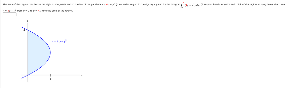 The area of the region that lies to the right of the y-axis and to the left of the parabola x = 4y -
x = 4y - y² from y = 0 to y = 4.) Find the area of the region.
y
4
x = 4y-y²
bd
X
- y² (the shaded region in the figure) is given by the integral
for c
(4y - y²) dy. (Turn your head clockwise and think of the region as lying below the curve