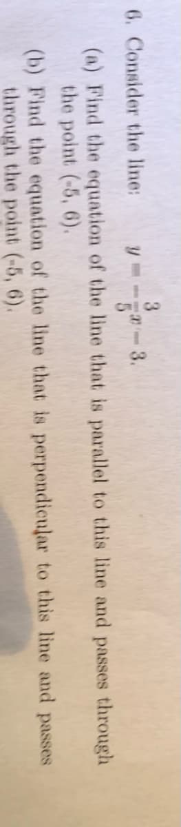 3
6. Consider the line:
(a) Find the equation of the line that is parallel to this line and passes through
the point (-5, 6).
to this line and passes
(b) Find the equation
of the line that is perpendicular
through the point (-5, 6).
