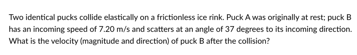 Two identical pucks collide elastically on a frictionless ice rink. Puck A was originally at rest; puck B
has an incoming speed of 7.20 m/s and scatters at an angle of 37 degrees to its incoming direction.
What is the velocity (magnitude and direction) of puck B after the collision?