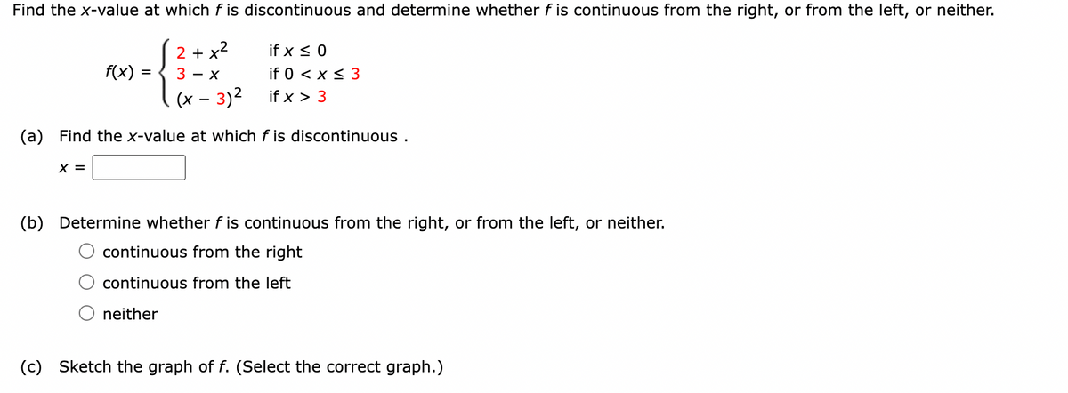 Find the x-value at which f is discontinuous and determine whether f is continuous from the right, or from the left, or neither.
2
2 + x²
x²
3- X
(x - 3)²
f(x)
X =
=
if x ≤ 0
if 0 < x ≤ 3
if x > 3
(a) Find the x-value at which f is discontinuous.
(b) Determine whether f is continuous from the right, or from the left, or neither.
continuous from the right
continuous from the left
neither
(c) Sketch the graph of f. (Select the correct graph.)