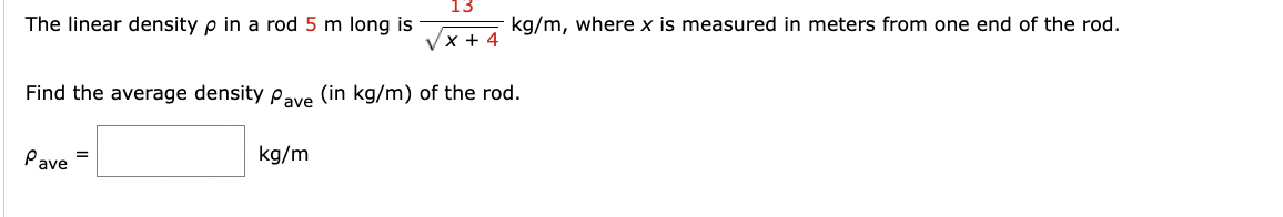 The linear density p in a rod 5 m long is
13
x + 4
kg/m
kg/m, where x is measured in meters from one end of the rod.
Find the average density Pave (in kg/m) of the rod.
Pave =