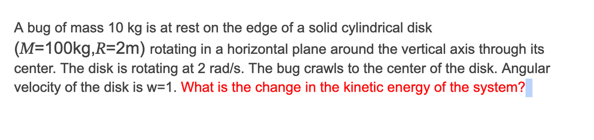 A bug of mass 10 kg is at rest on the edge of a solid cylindrical disk
(M=100kg,R=2m) rotating in a horizontal plane around the vertical axis through its
center. The disk is rotating at 2 rad/s. The bug crawls to the center of the disk. Angular
velocity of the disk is w=1. What is the change in the kinetic energy of the system?