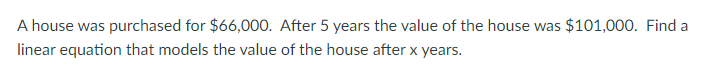 **Problem Statement:**

A house was purchased for $66,000. After 5 years, the value of the house was $101,000. Find a linear equation that models the value of the house after \( x \) years.

**Explanation:**

To solve this problem, we need to determine the linear equation that represents the house's value \( V(x) \) over time, where \( x \) represents the number of years that have passed since the house was purchased.

**Step-by-Step Solution:**

1. **Identify Initial Value and Final Value:**
   - Initial value when \( x = 0 \): $66,000
   - Final value when \( x = 5 \): $101,000

2. **Determine the Rate of Change (Slope):**
   The slope (\( m \)) of the linear equation can be calculated using the formula:
   \[
   m = \frac{{V(5) - V(0)}}{5 - 0}
   \]
   In this case:
   \[
   m = \frac{101,000 - 66,000}{5} = \frac{35,000}{5} = 7,000
   \]
   So, the rate of change is $7,000 per year.

3. **Construct the Linear Equation:**
   The general form of a linear equation is:
   \[
   V(x) = mx + b
   \]
   Where:
   - \( m \) is the slope
   - \( b \) is the initial value when \( x = 0 \)

   Using the values we found:
   \[
   V(x) = 7,000x + 66,000
   \]

Therefore, the linear equation that models the value of the house after \( x \) years is:
\[
V(x) = 7,000x + 66,000
\]