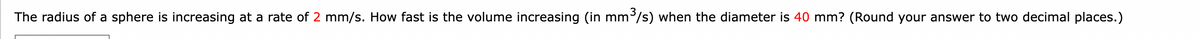 The radius of a sphere is increasing at a rate of 2 mm/s. How fast is the volume increasing (in mm³/s) when the diameter is 40 mm? (Round your answer to two decimal places.)