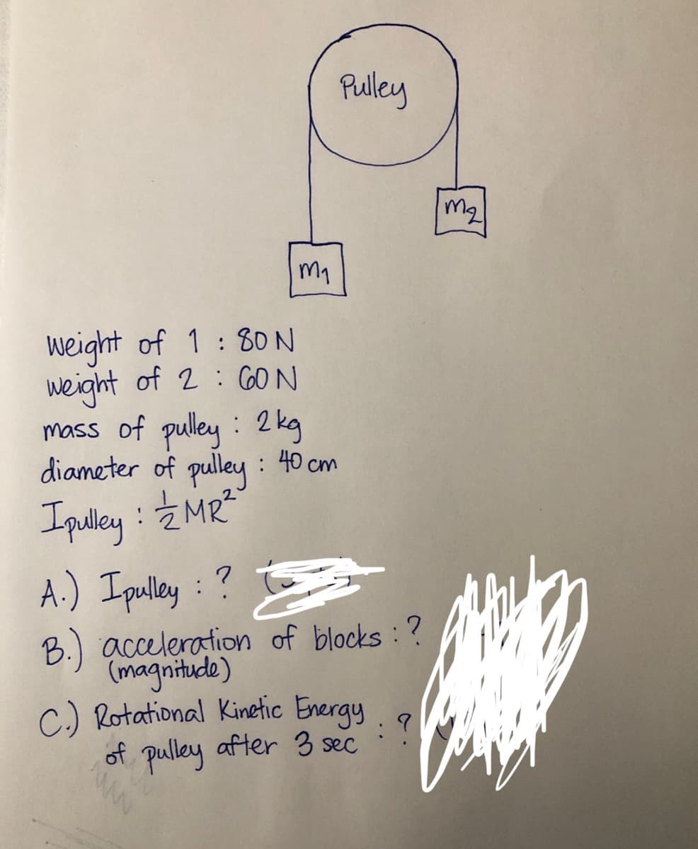 weight of 1: 80 N
weight of 2 60 N
M₁
Pulley
mass of pulley: 2 kg
diameter of pulley: 40 cm
MR²
I pulley:
A.) I pulley : ?
B.) acceleration of blocks: ?
(magnitude)
ww
C.) Rotational Kinetic Energy ?
of pulley after 3 sec
M₂